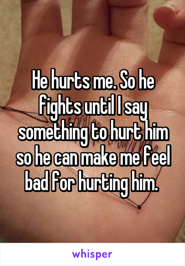 He hurts me. So he fights until I say something to hurt him so he can make me feel bad for hurting him. 