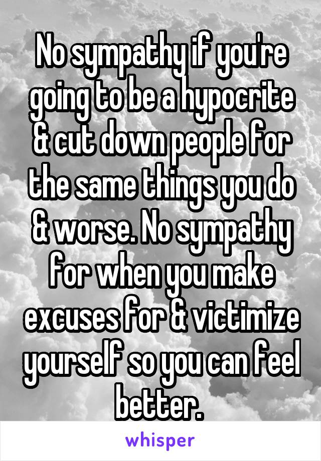 No sympathy if you're going to be a hypocrite & cut down people for the same things you do & worse. No sympathy for when you make excuses for & victimize yourself so you can feel better. 