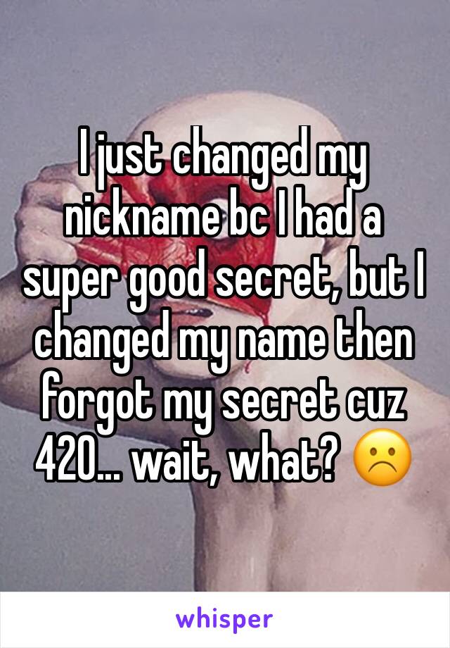 I just changed my nickname bc I had a super good secret, but I changed my name then forgot my secret cuz 420... wait, what? ☹️