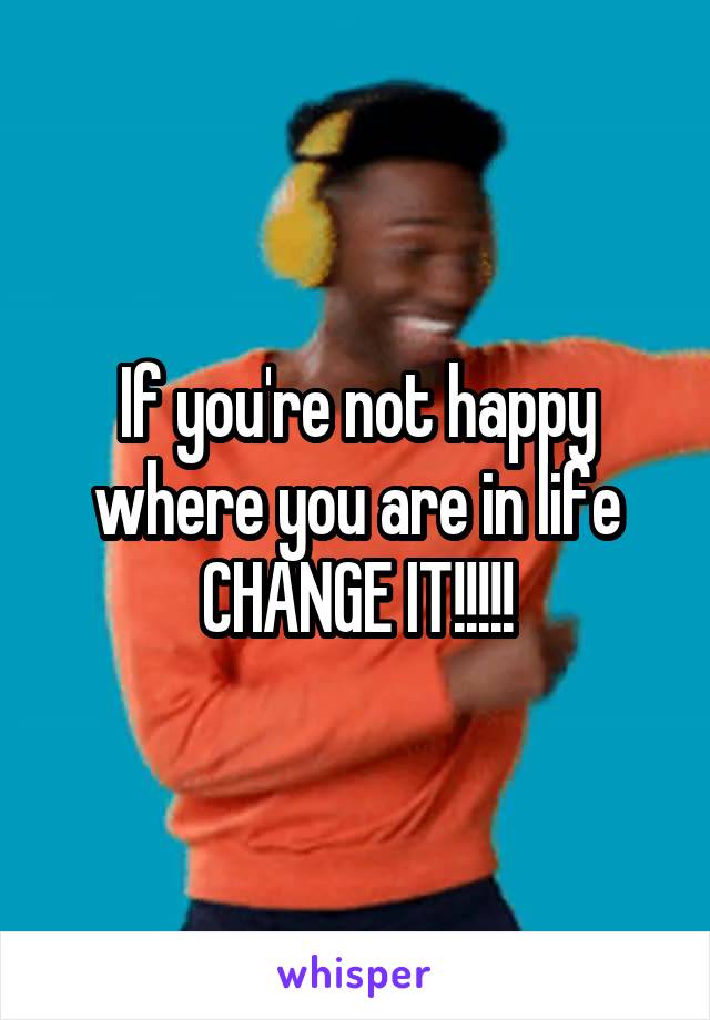 If you're not happy where you are in life CHANGE IT!!!!!