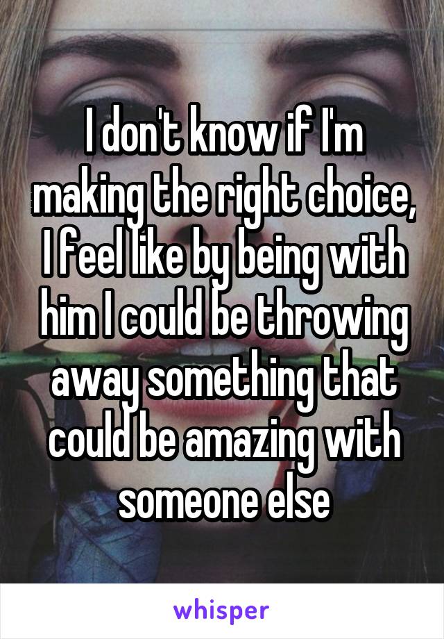 I don't know if I'm making the right choice, I feel like by being with him I could be throwing away something that could be amazing with someone else