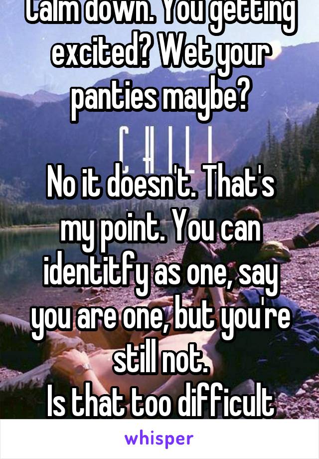 Calm down. You getting excited? Wet your panties maybe?

No it doesn't. That's my point. You can identitfy as one, say you are one, but you're still not.
Is that too difficult for you to understand?