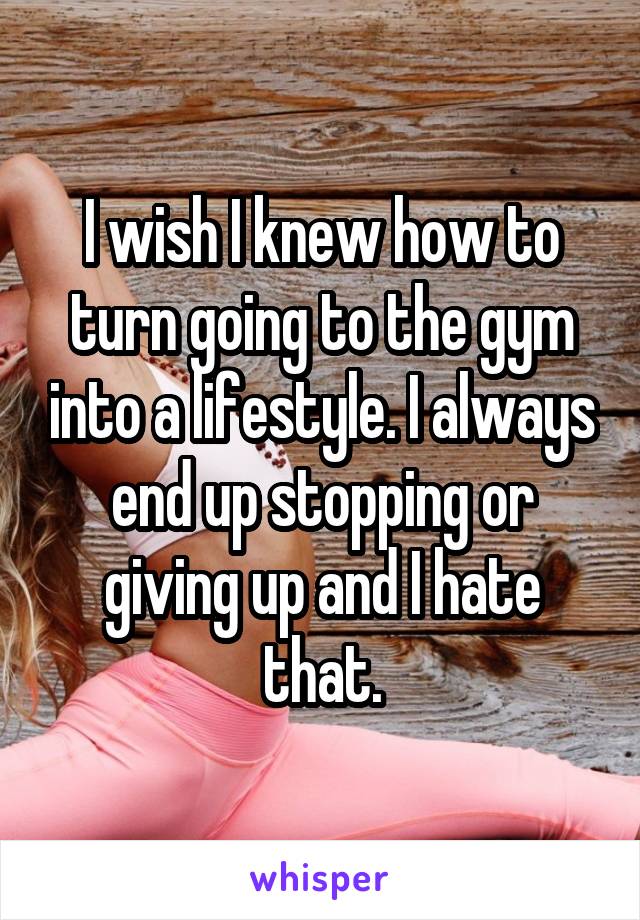 I wish I knew how to turn going to the gym into a lifestyle. I always end up stopping or giving up and I hate that.