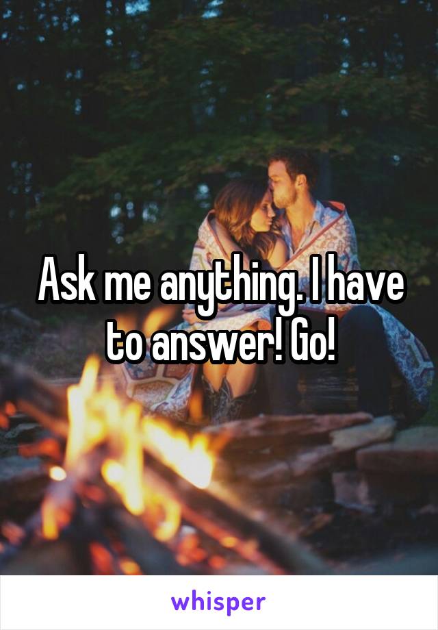 Ask me anything. I have to answer! Go!