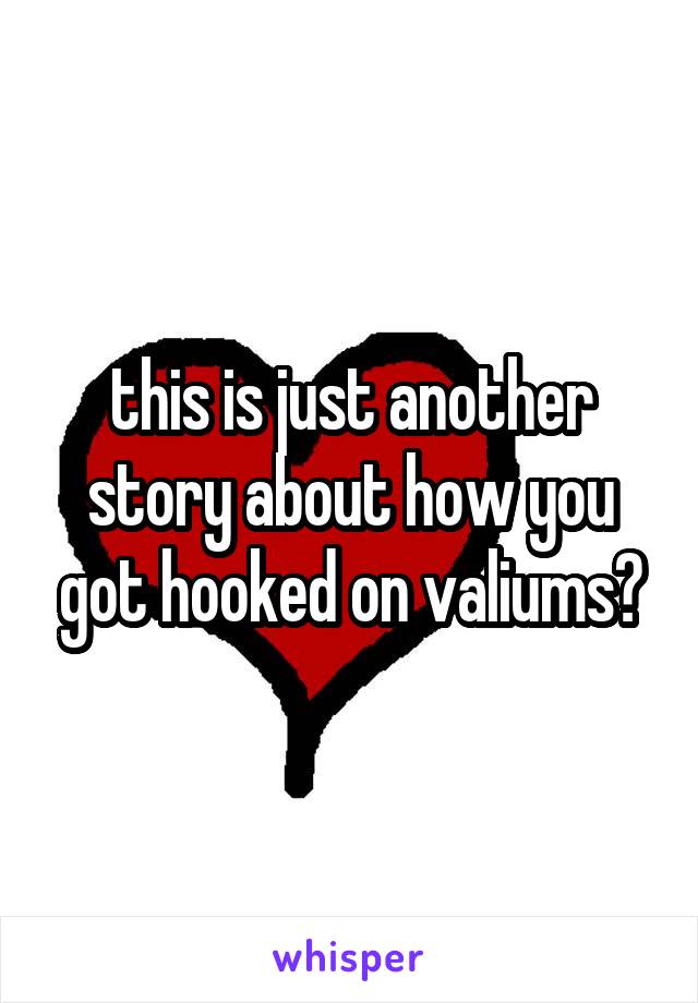 this is just another story about how you got hooked on valiums?