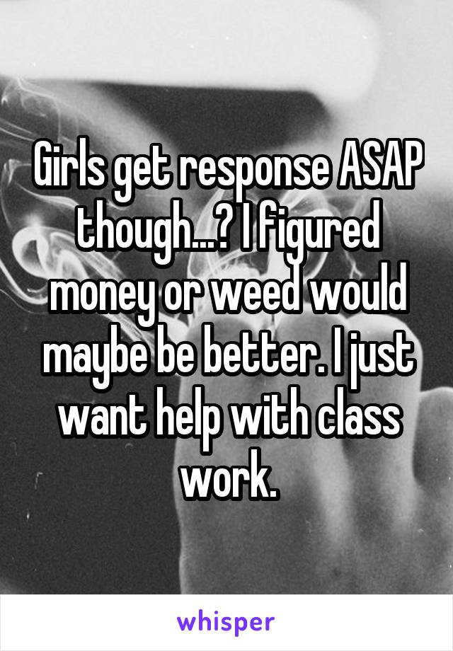 Girls get response ASAP though...? I figured money or weed would maybe be better. I just want help with class work.