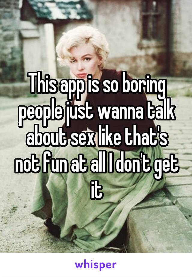 This app is so boring people just wanna talk about sex like that's not fun at all I don't get it