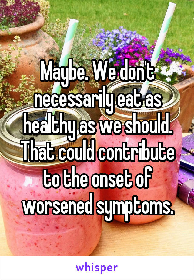 Maybe. We don't necessarily eat as healthy as we should. That could contribute to the onset of worsened symptoms.