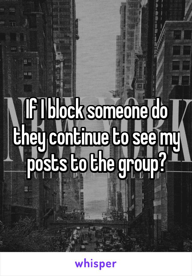 If I block someone do they continue to see my posts to the group?