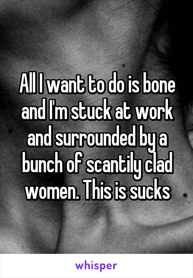 All I want to do is bone and I'm stuck at work and surrounded by a bunch of scantily clad women. This is sucks