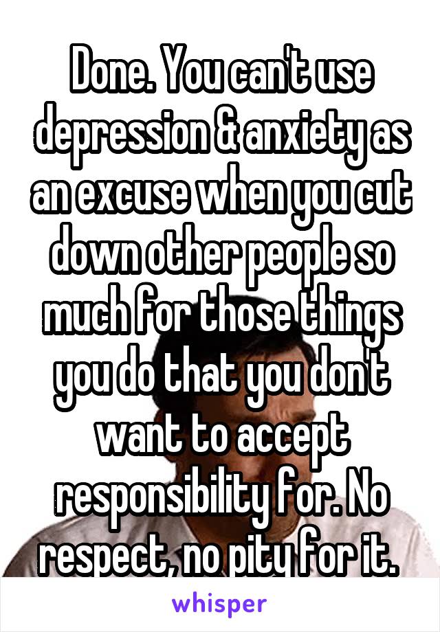 Done. You can't use depression & anxiety as an excuse when you cut down other people so much for those things you do that you don't want to accept responsibility for. No respect, no pity for it. 