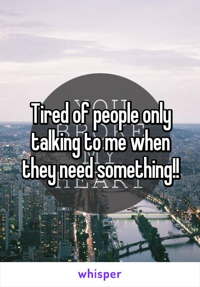 Tired of people only talking to me when they need something!!