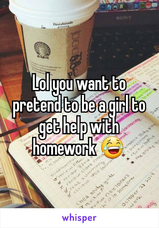 Lol you want to pretend to be a girl to get help with homework 😂