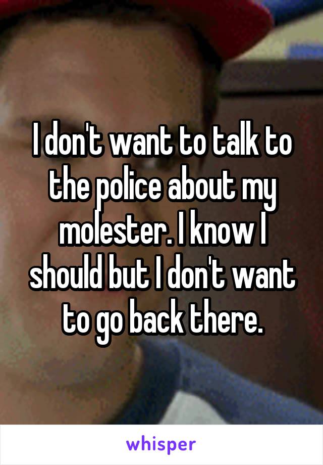 I don't want to talk to the police about my molester. I know I should but I don't want to go back there.