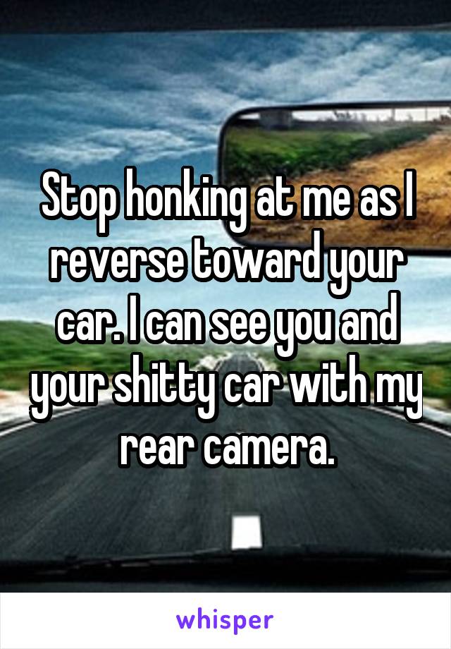 Stop honking at me as I reverse toward your car. I can see you and your shitty car with my rear camera.