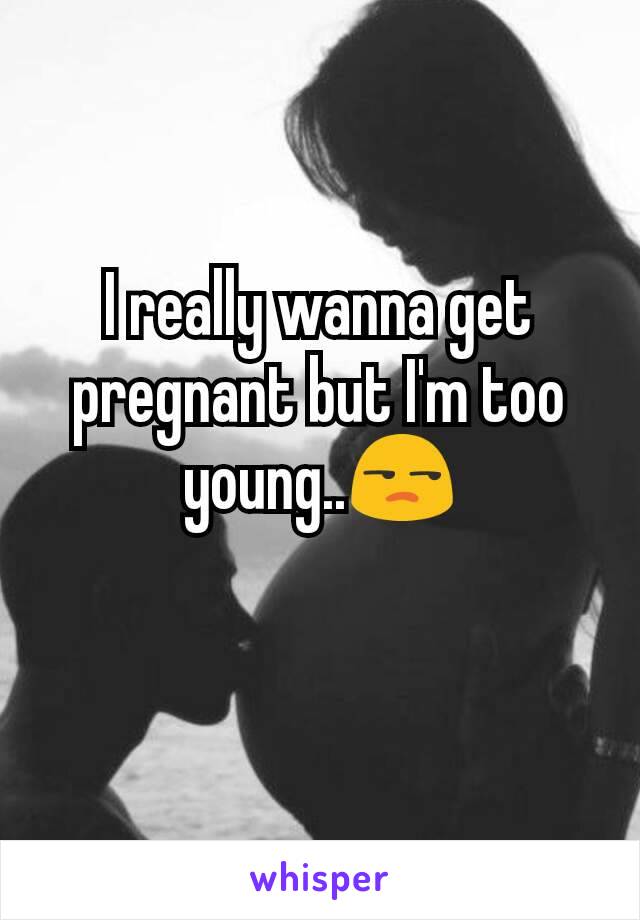 I really wanna get pregnant but I'm too young..😒