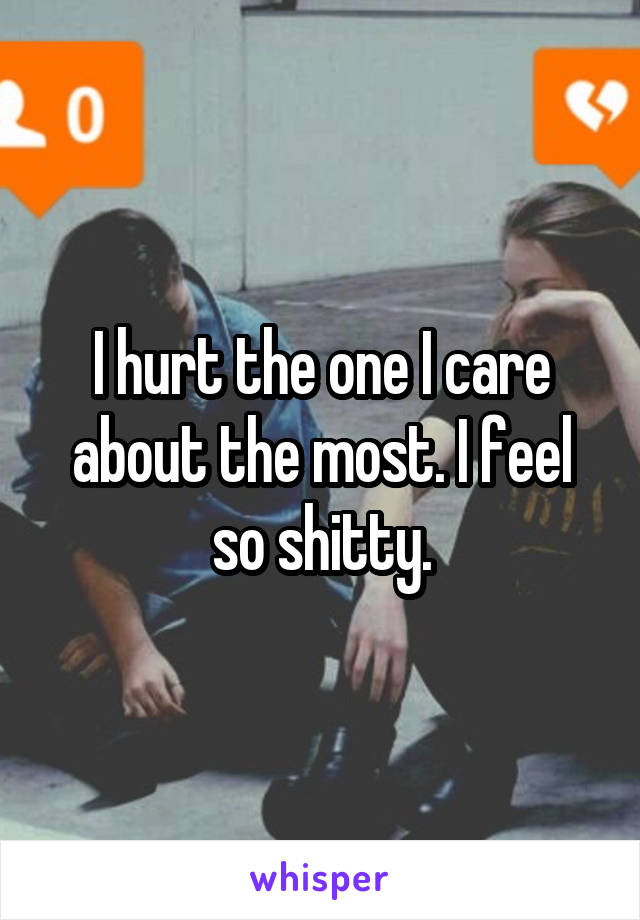 I hurt the one I care about the most. I feel so shitty.