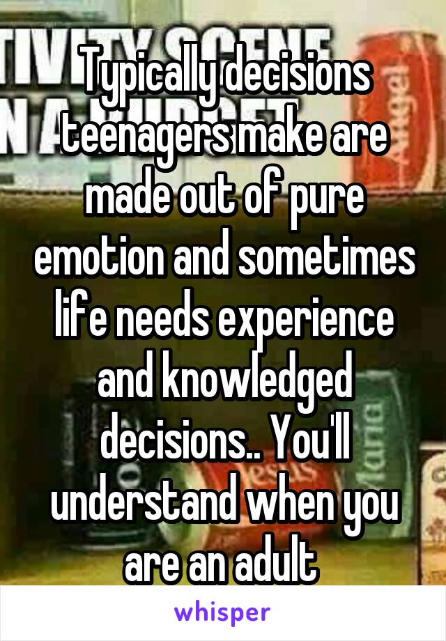 Typically decisions teenagers make are made out of pure emotion and sometimes life needs experience and knowledged decisions.. You'll understand when you are an adult 