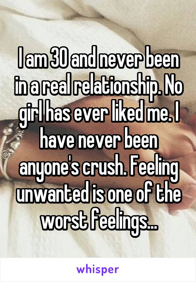 I am 30 and never been in a real relationship. No girl has ever liked me. I have never been anyone's crush. Feeling unwanted is one of the worst feelings...