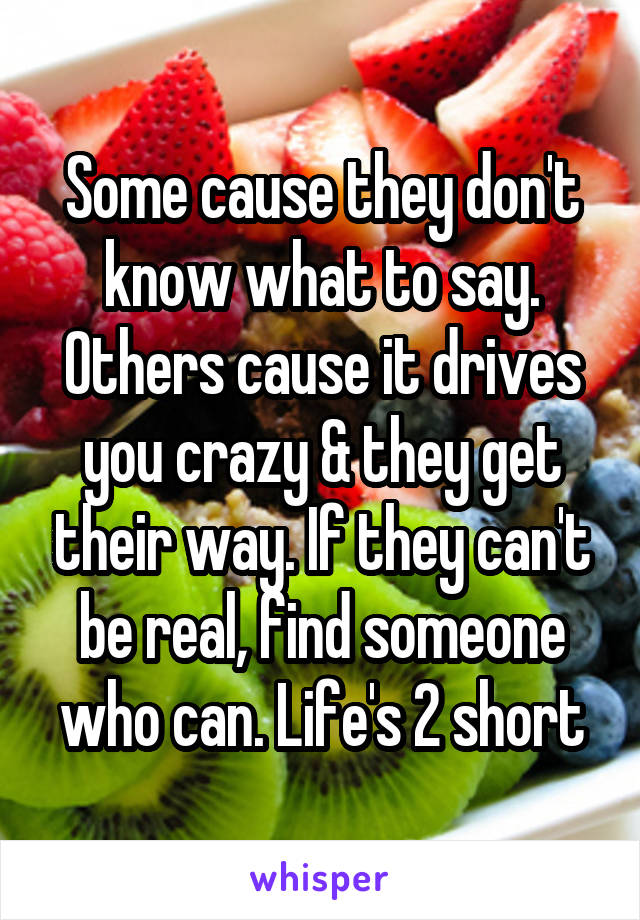 Some cause they don't know what to say. Others cause it drives you crazy & they get their way. If they can't be real, find someone who can. Life's 2 short