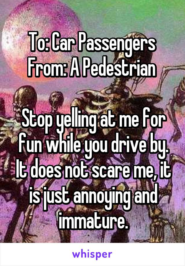 To: Car Passengers 
From: A Pedestrian 

Stop yelling at me for fun while you drive by. It does not scare me, it is just annoying and immature.