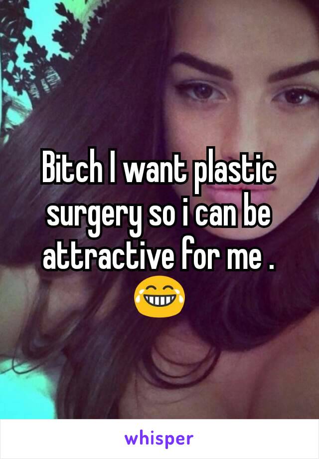 Bitch I want plastic surgery so i can be attractive for me .😂