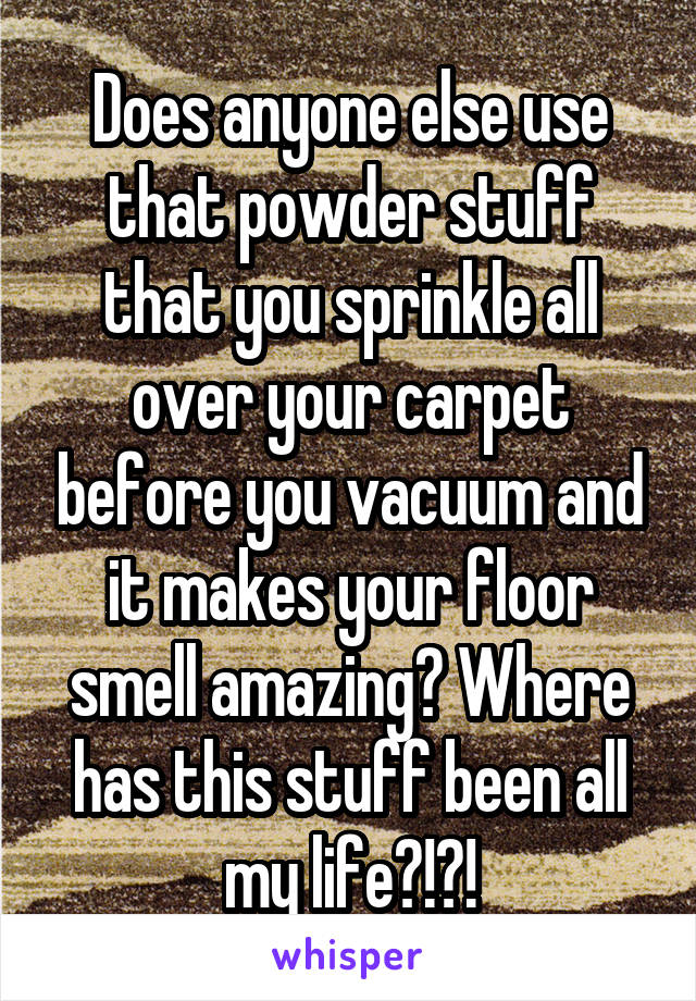 Does anyone else use that powder stuff that you sprinkle all over your carpet before you vacuum and it makes your floor smell amazing? Where has this stuff been all my life?!?!