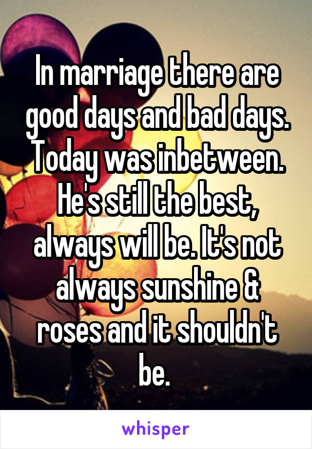 In marriage there are good days and bad days. Today was inbetween. He's still the best, always will be. It's not always sunshine & roses and it shouldn't be. 