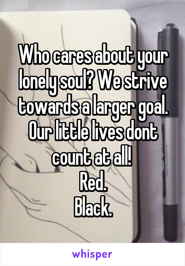 Who cares about your lonely soul? We strive towards a larger goal. Our little lives dont count at all! 
Red.
Black.