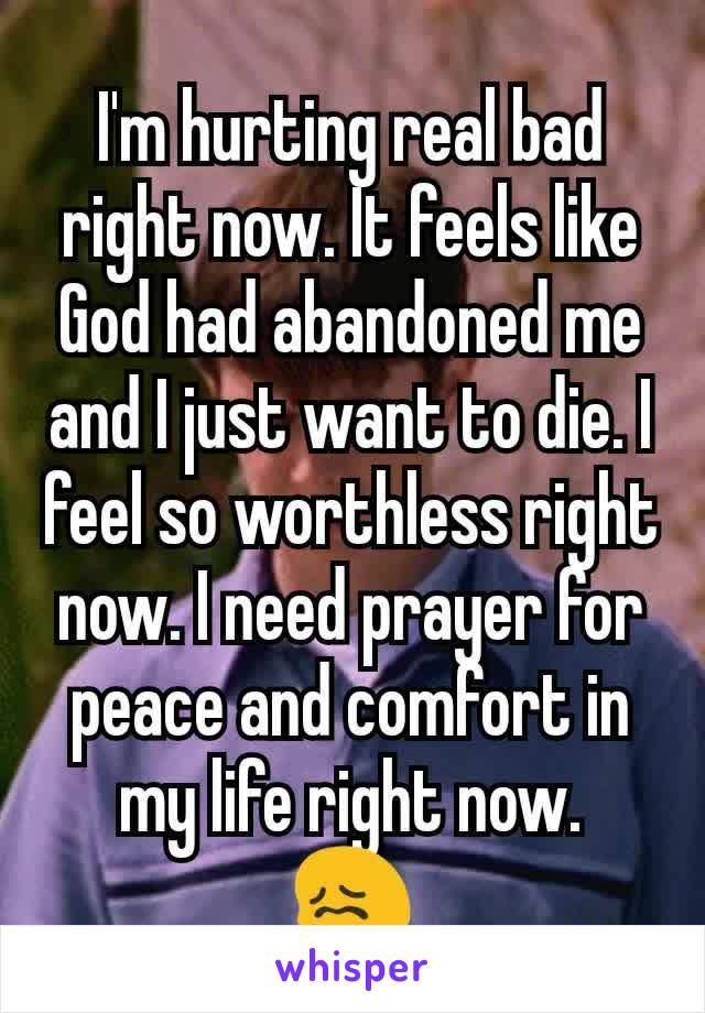 I'm hurting real bad right now. It feels like God had abandoned me and I just want to die. I feel so worthless right now. I need prayer for peace and comfort in my life right now.
😖