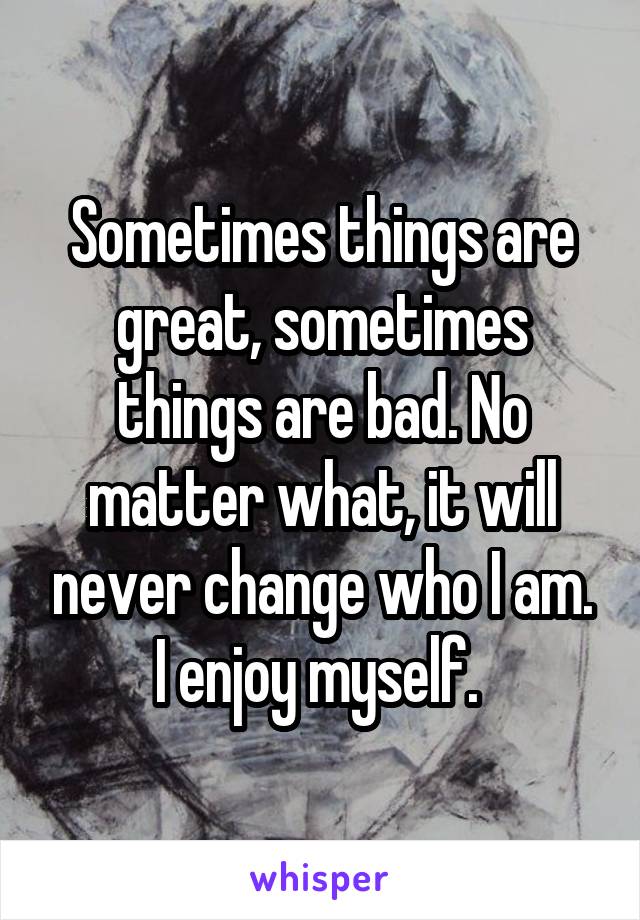 Sometimes things are great, sometimes things are bad. No matter what, it will never change who I am. I enjoy myself. 