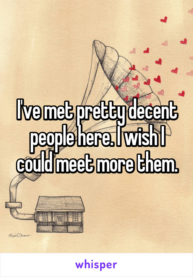 I've met pretty decent people here. I wish I could meet more them.