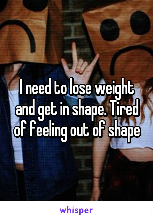 I need to lose weight and get in shape. Tired of feeling out of shape