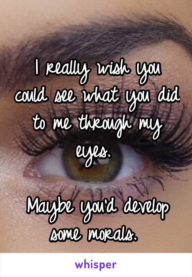 
I really wish you could see what you did to me through my eyes. 

Maybe you'd develop some morals. 