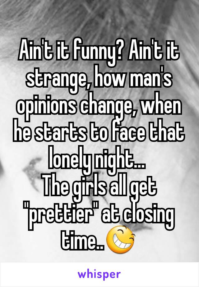 Ain't it funny? Ain't it strange, how man's opinions change, when he starts to face that lonely night... 
The girls all get "prettier" at closing time..😆