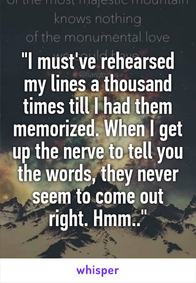 "I must've rehearsed my lines a thousand times till I had them memorized. When I get up the nerve to tell you the words, they never seem to come out right. Hmm.."