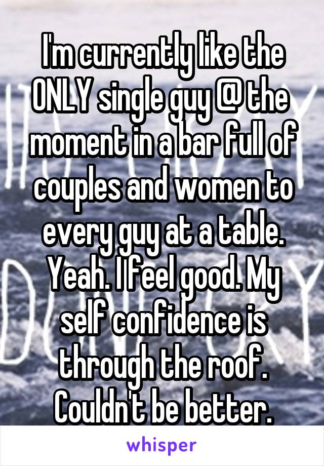 I'm currently like the ONLY single guy @ the 
moment in a bar full of couples and women to every guy at a table. Yeah. I feel good. My self confidence is through the roof. Couldn't be better.