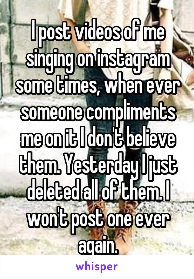 I post videos of me singing on instagram some times, when ever someone compliments me on it I don't believe them. Yesterday I just deleted all of them. I won't post one ever again.