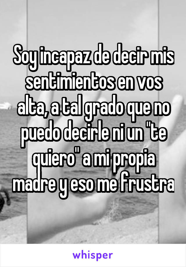 Soy incapaz de decir mis sentimientos en vos alta, a tal grado que no puedo decirle ni un "te quiero" a mi propia madre y eso me frustra 