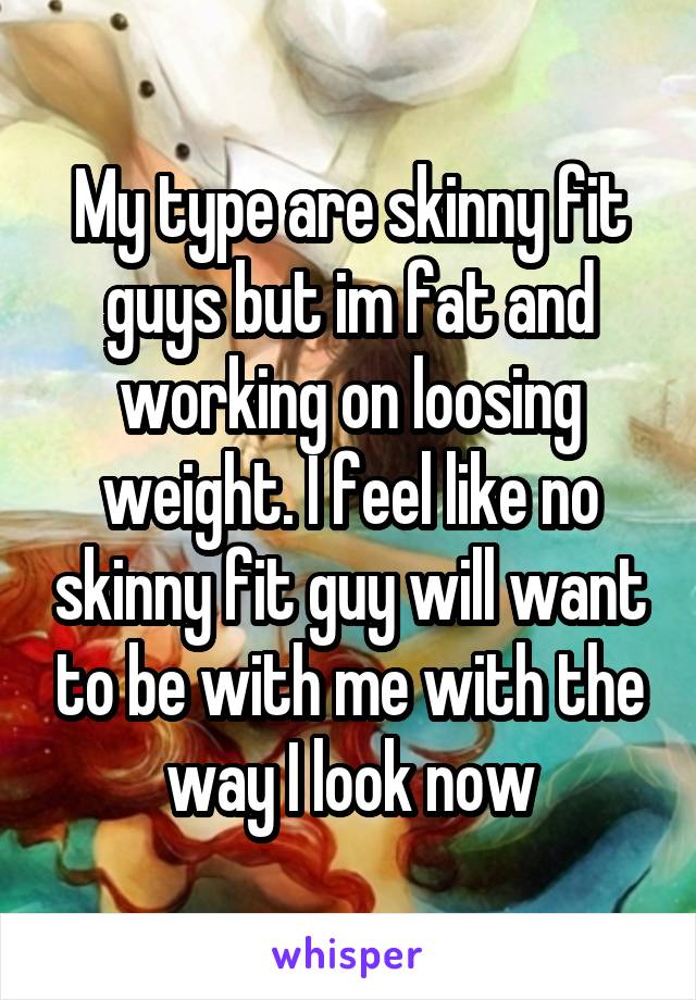 My type are skinny fit guys but im fat and working on loosing weight. I feel like no skinny fit guy will want to be with me with the way I look now