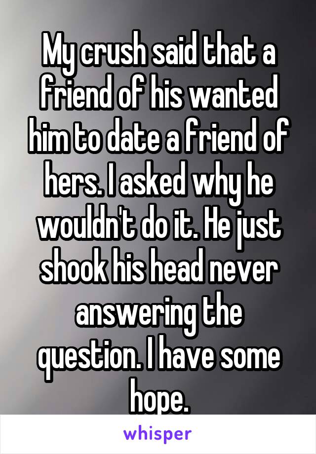 My crush said that a friend of his wanted him to date a friend of hers. I asked why he wouldn't do it. He just shook his head never answering the question. I have some hope.