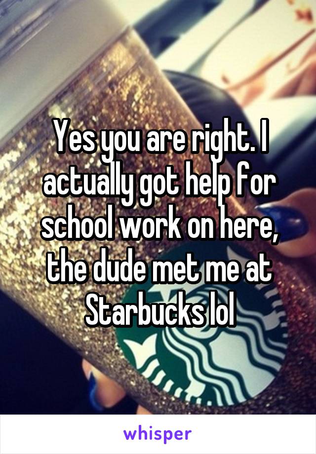 Yes you are right. I actually got help for school work on here, the dude met me at Starbucks lol