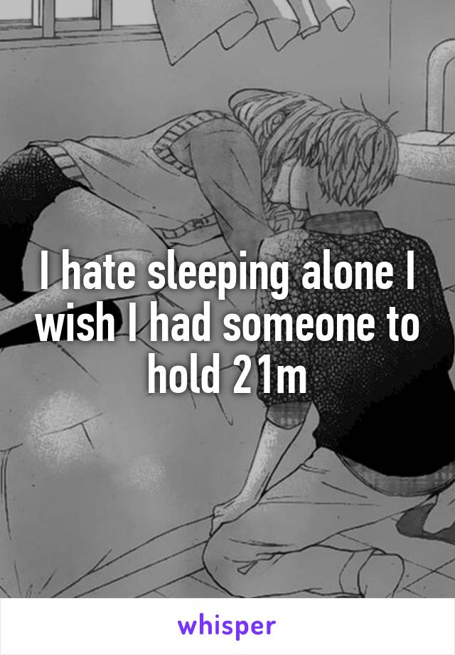 I hate sleeping alone I wish I had someone to hold 21m