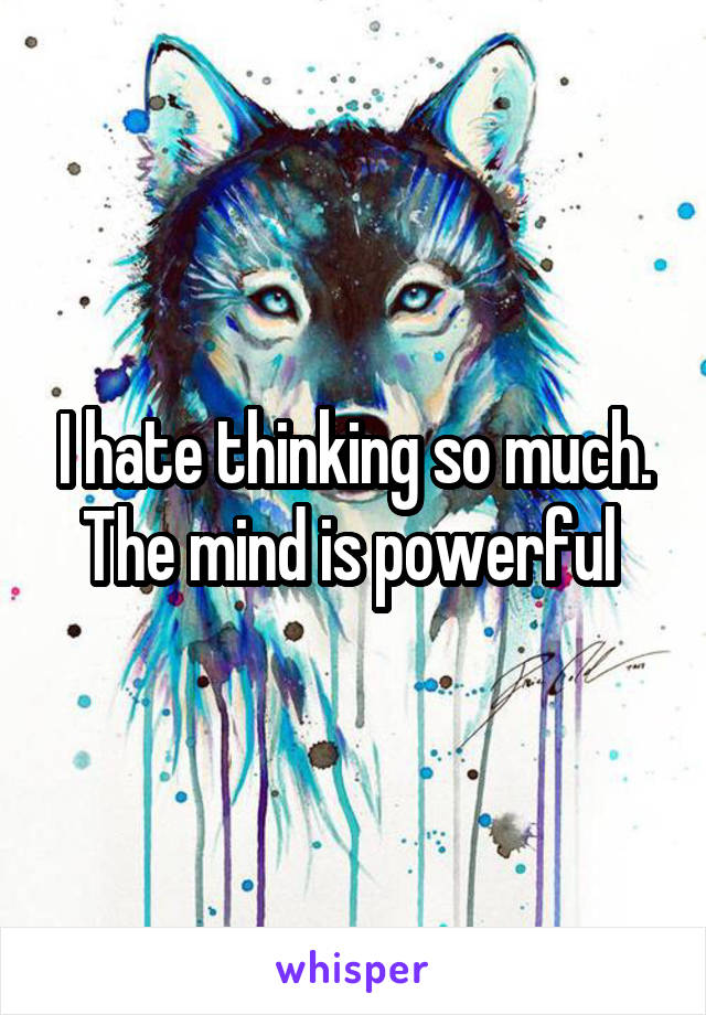 I hate thinking so much. The mind is powerful 