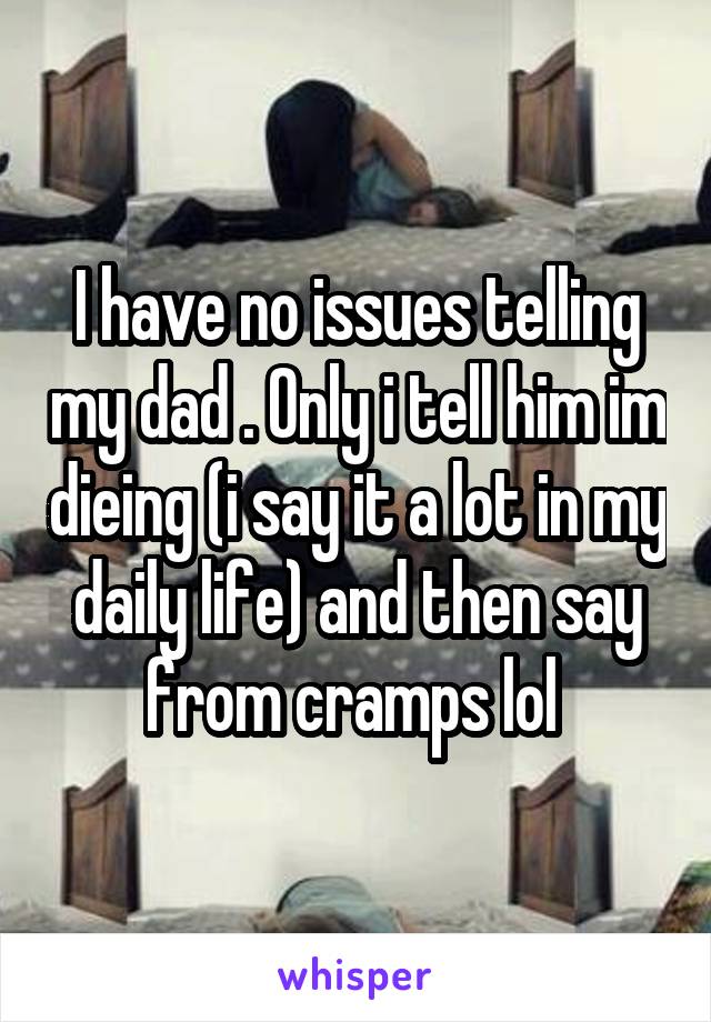 I have no issues telling my dad . Only i tell him im dieing (i say it a lot in my daily life) and then say from cramps lol 