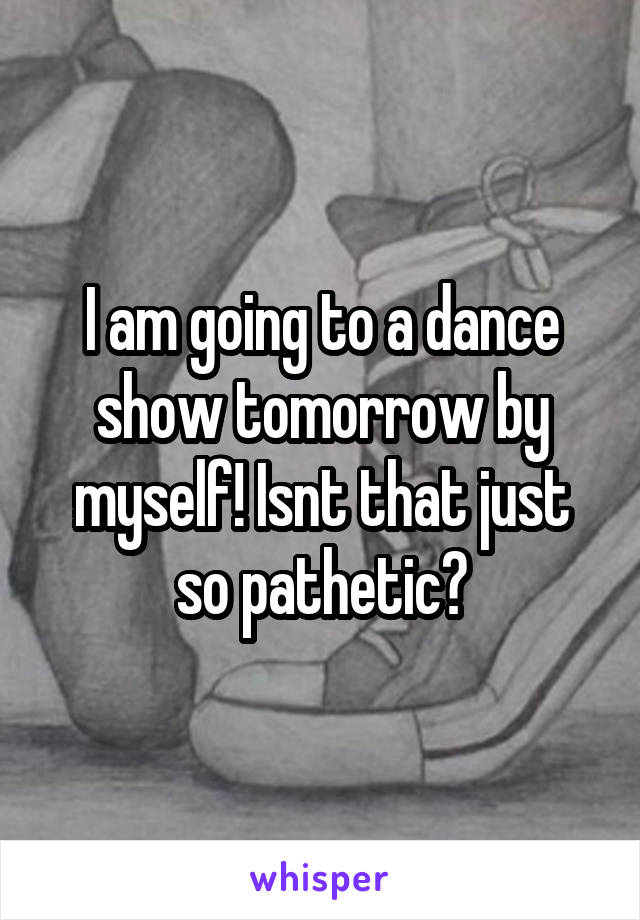 I am going to a dance show tomorrow by myself! Isnt that just so pathetic?