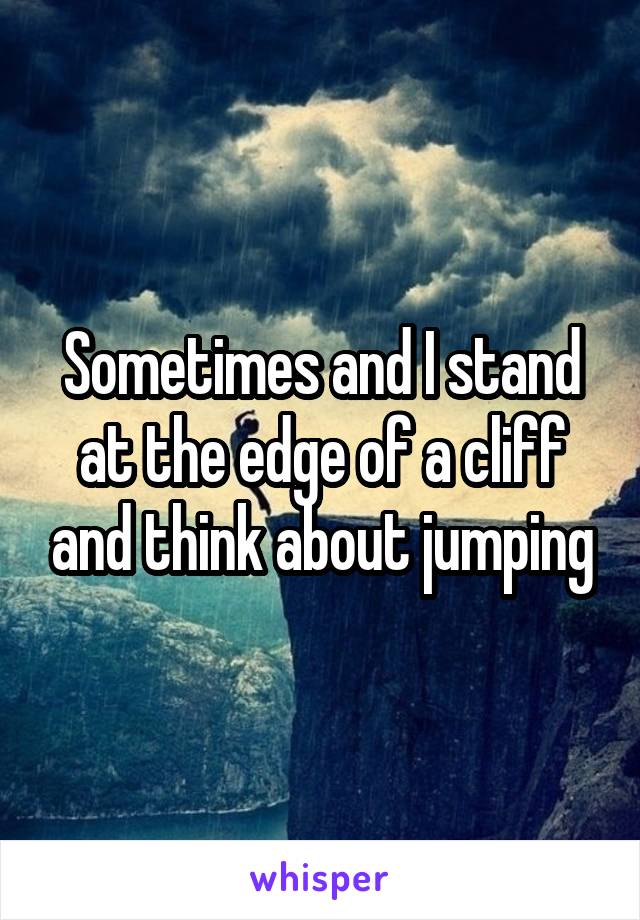 Sometimes and I stand at the edge of a cliff and think about jumping