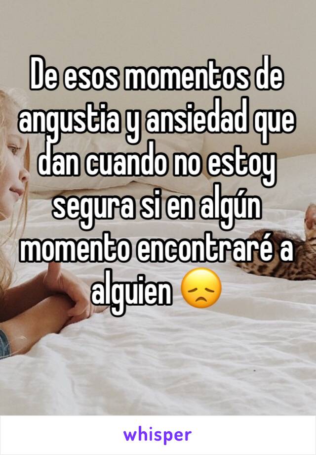 De esos momentos de angustia y ansiedad que dan cuando no estoy segura si en algún momento encontraré a alguien 😞