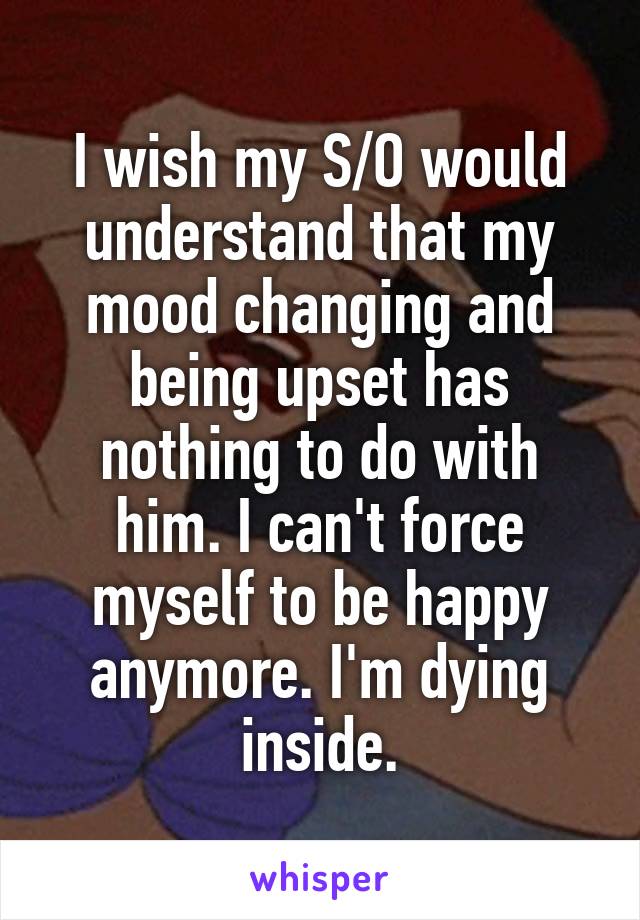 I wish my S/O would understand that my mood changing and being upset has nothing to do with him. I can't force myself to be happy anymore. I'm dying inside.