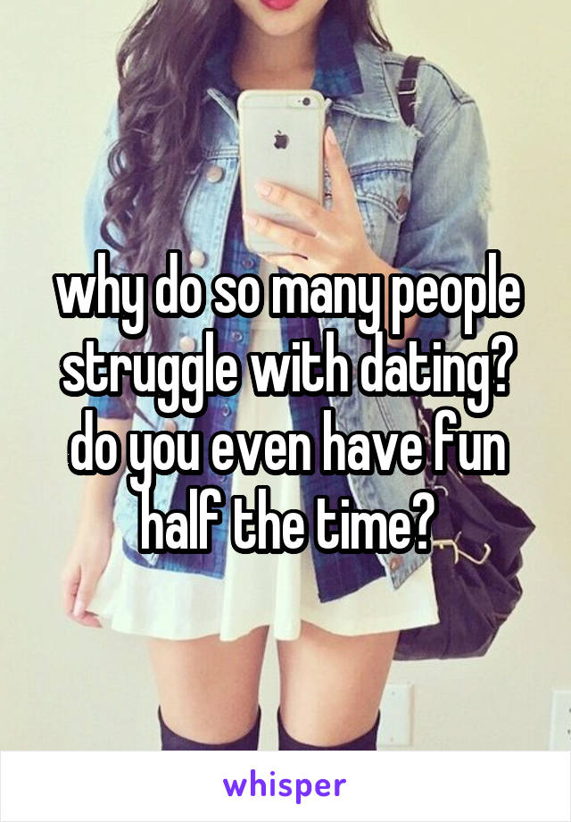 why do so many people struggle with dating? do you even have fun half the time?